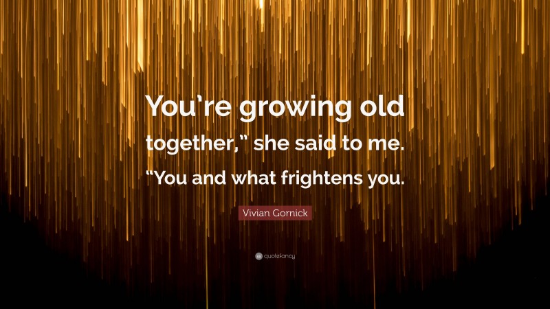 Vivian Gornick Quote: “You’re growing old together,” she said to me. “You and what frightens you.”
