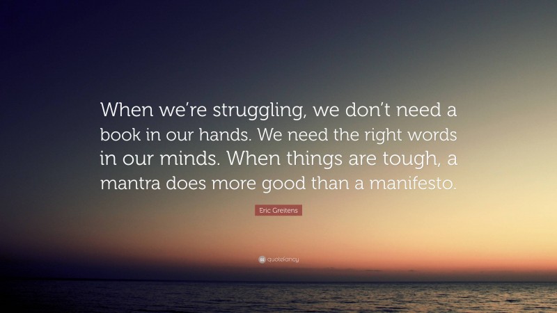 Eric Greitens Quote: “When we’re struggling, we don’t need a book in our hands. We need the right words in our minds. When things are tough, a mantra does more good than a manifesto.”