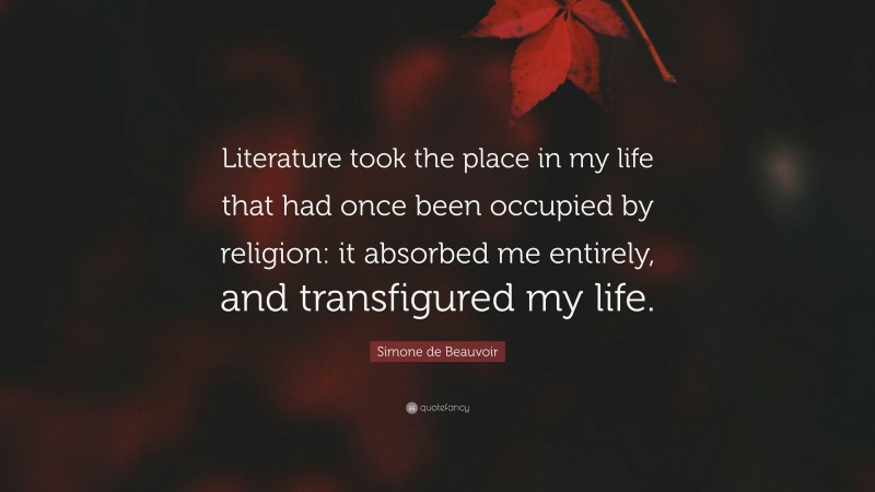 Simone de Beauvoir Quote: “Literature took the place in my life that had once been occupied by religion: it absorbed me entirely, and transfigured my life.”