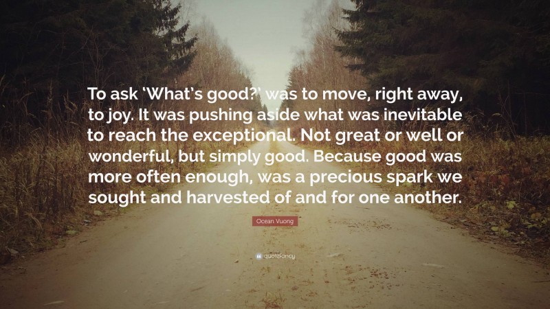Ocean Vuong Quote: “To ask ‘What’s good?’ was to move, right away, to joy. It was pushing aside what was inevitable to reach the exceptional. Not great or well or wonderful, but simply good. Because good was more often enough, was a precious spark we sought and harvested of and for one another.”