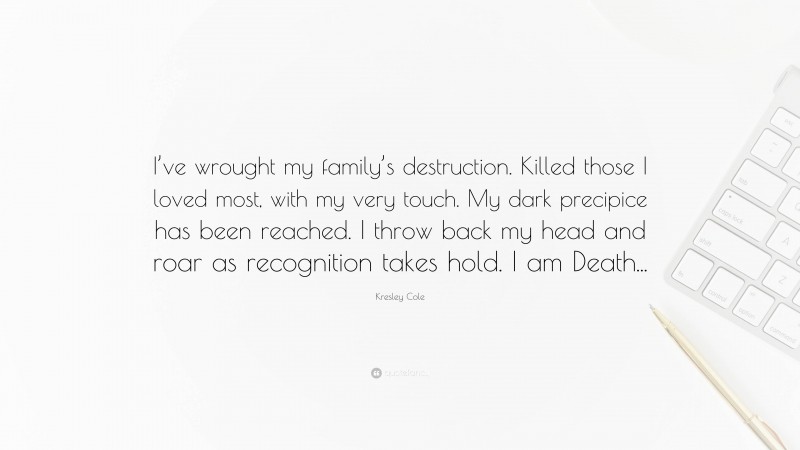 Kresley Cole Quote: “I’ve wrought my family’s destruction. Killed those I loved most, with my very touch. My dark precipice has been reached. I throw back my head and roar as recognition takes hold. I am Death...”