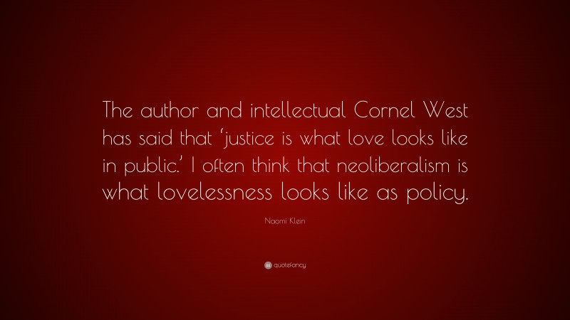 Naomi Klein Quote: “The author and intellectual Cornel West has said that ‘justice is what love looks like in public.’ I often think that neoliberalism is what lovelessness looks like as policy.”