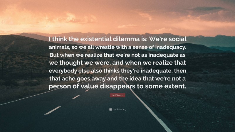 Neil Strauss Quote: “I think the existential dilemma is: We’re social animals, so we all wrestle with a sense of inadequacy. But when we realize that we’re not as inadequate as we thought we were, and when we realize that everybody else also thinks they’re inadequate, then that ache goes away and the idea that we’re not a person of value disappears to some extent.”