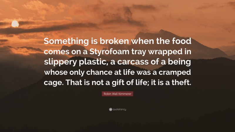 Robin Wall Kimmerer Quote: “Something is broken when the food comes on a Styrofoam tray wrapped in slippery plastic, a carcass of a being whose only chance at life was a cramped cage. That is not a gift of life; it is a theft.”