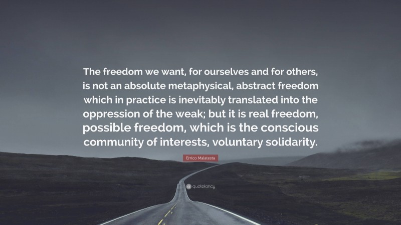 Errico Malatesta Quote: “The freedom we want, for ourselves and for others, is not an absolute metaphysical, abstract freedom which in practice is inevitably translated into the oppression of the weak; but it is real freedom, possible freedom, which is the conscious community of interests, voluntary solidarity.”