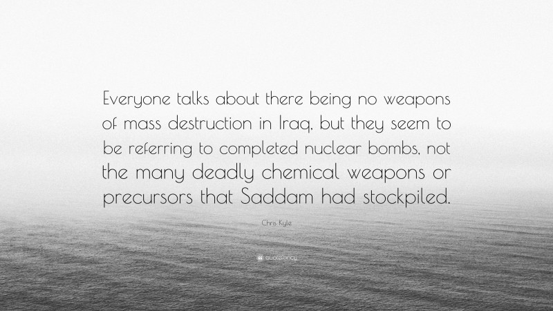 Chris Kyle Quote: “Everyone talks about there being no weapons of mass destruction in Iraq, but they seem to be referring to completed nuclear bombs, not the many deadly chemical weapons or precursors that Saddam had stockpiled.”