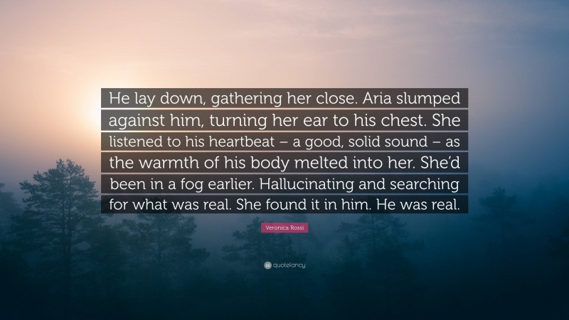 Veronica Rossi Quote: “He lay down, gathering her close. Aria slumped against him, turning her ear to his chest. She listened to his heartbeat – a good, solid sound – as the warmth of his body melted into her. She’d been in a fog earlier. Hallucinating and searching for what was real. She found it in him. He was real.”