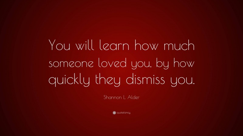 Shannon L. Alder Quote: “You will learn how much someone loved you, by how quickly they dismiss you.”