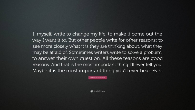 Patricia MacLachlan Quote: “I, myself, write to change my life, to make it come out the way I want it to. But other people write for other reasons: to see more closely what it is they are thinking about, what they may be afraid of. Sometimes writers write to solve a problem, to answer their own question. All these reasons are good reasons. And that is the most important thing I’ll ever tell you. Maybe it is the most important thing you’ll ever hear. Ever.”