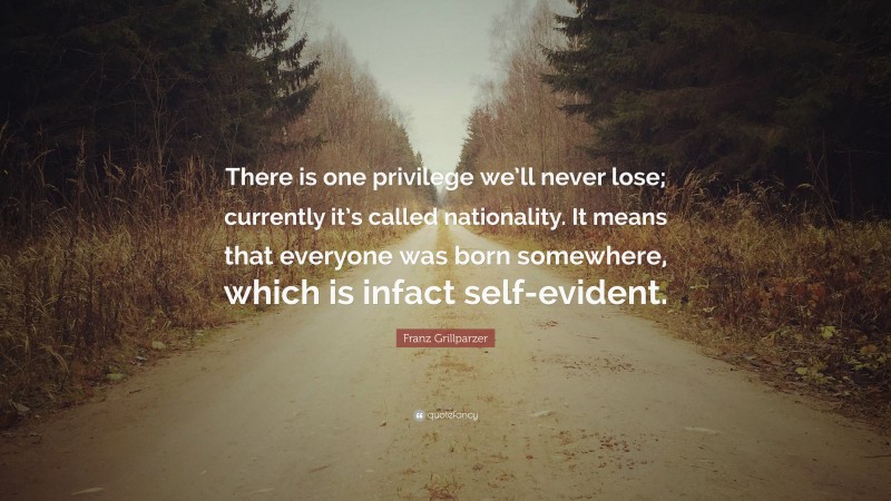 Franz Grillparzer Quote: “There is one privilege we’ll never lose; currently it’s called nationality. It means that everyone was born somewhere, which is infact self-evident.”