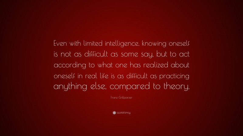 Franz Grillparzer Quote: “Even with limited intelligence, knowing oneself is not as difficult as some say, but to act according to what one has realized about oneself in real life is as difficult as practicing anything else, compared to theory.”