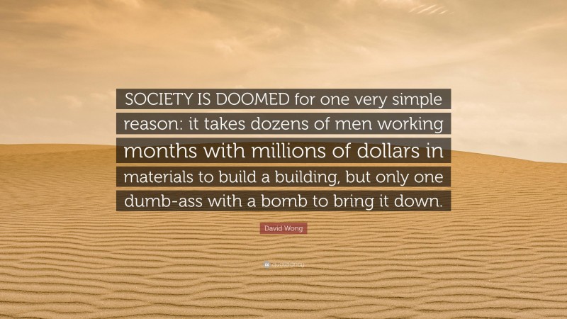 David Wong Quote: “SOCIETY IS DOOMED for one very simple reason: it takes dozens of men working months with millions of dollars in materials to build a building, but only one dumb-ass with a bomb to bring it down.”