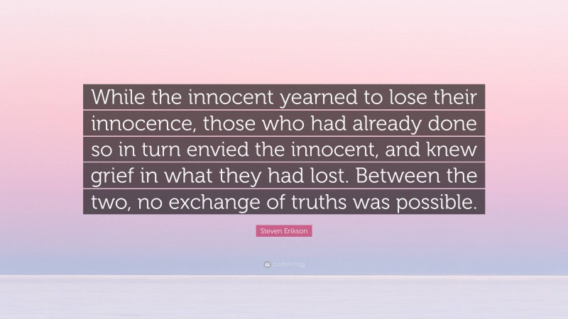 Steven Erikson Quote: “While the innocent yearned to lose their innocence, those who had already done so in turn envied the innocent, and knew grief in what they had lost. Between the two, no exchange of truths was possible.”