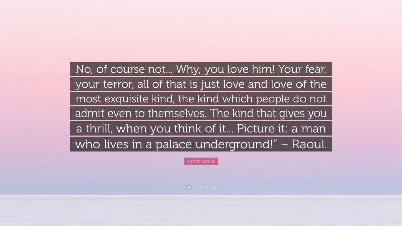 Gaston Leroux Quote: “No, of course not... Why, you love him! Your fear, your terror, all of that is just love and love of the most exquisite kind, the kind which people do not admit even to themselves. The kind that gives you a thrill, when you think of it... Picture it: a man who lives in a palace underground!” – Raoul.”