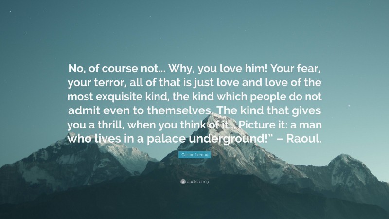 Gaston Leroux Quote: “No, of course not... Why, you love him! Your fear, your terror, all of that is just love and love of the most exquisite kind, the kind which people do not admit even to themselves. The kind that gives you a thrill, when you think of it... Picture it: a man who lives in a palace underground!” – Raoul.”