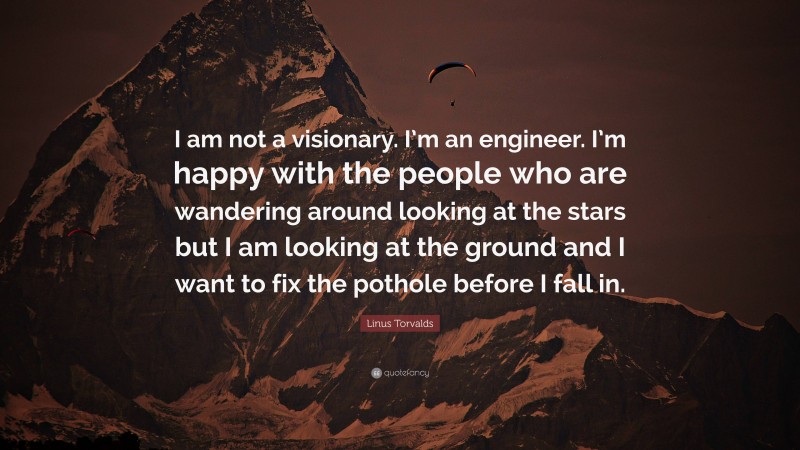 Linus Torvalds Quote: “I am not a visionary. I’m an engineer. I’m happy with the people who are wandering around looking at the stars but I am looking at the ground and I want to fix the pothole before I fall in.”