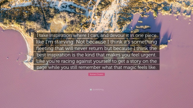 Roshani Chokshi Quote: “I take inspiration where I can, and devour it in one piece like I’m starving. Not because I think it’s something fleeting that will never return but because I think the best inspiration is the kind that makes you feel urgent. Like you’re racing against yourself to get a story on the page while you still remember what that magic feels like.”