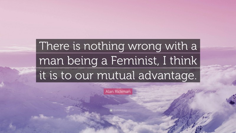 Alan Rickman Quote: “There is nothing wrong with a man being a Feminist, I think it is to our mutual advantage.”