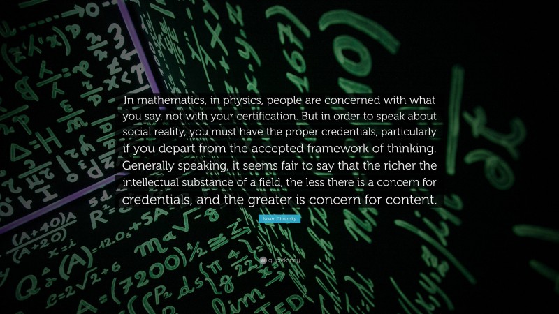 Noam Chomsky Quote: “In mathematics, in physics, people are concerned with what you say, not with your certification. But in order to speak about social reality, you must have the proper credentials, particularly if you depart from the accepted framework of thinking. Generally speaking, it seems fair to say that the richer the intellectual substance of a field, the less there is a concern for credentials, and the greater is concern for content.”