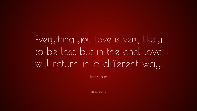 Franz Kafka Quote: “Everything you love is very likely to be lost, but in the end, love will return in a different way.”