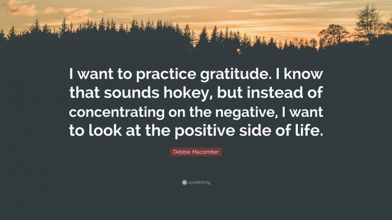 Debbie Macomber Quote: “I want to practice gratitude. I know that sounds hokey, but instead of concentrating on the negative, I want to look at the positive side of life.”