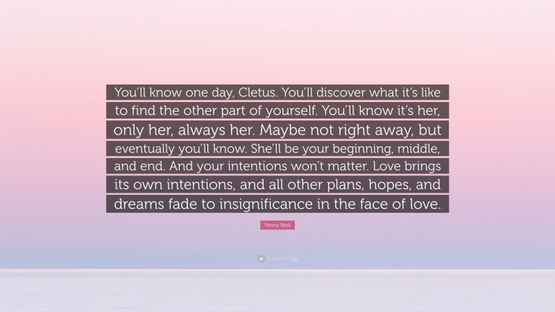 Penny Reid Quote: “You’ll know one day, Cletus. You’ll discover what it’s like to find the other part of yourself. You’ll know it’s her, only her, always her. Maybe not right away, but eventually you’ll know. She’ll be your beginning, middle, and end. And your intentions won’t matter. Love brings its own intentions, and all other plans, hopes, and dreams fade to insignificance in the face of love.”