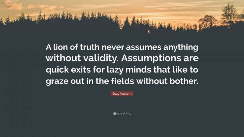 Suzy Kassem Quote: “A lion of truth never assumes anything without validity. Assumptions are quick exits for lazy minds that like to graze out in the fields without bother.”