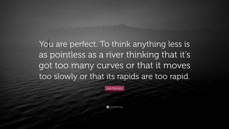 Jen Sincero Quote: “You are perfect. To think anything less is as pointless as a river thinking that it’s got too many curves or that it moves too slowly or that its rapids are too rapid.”