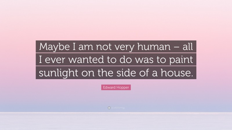 Edward Hopper Quote: “Maybe I am not very human – all I ever wanted to do was to paint sunlight on the side of a house.”