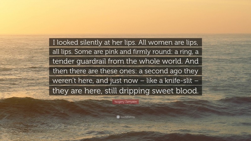 Yevgeny Zamyatin Quote: “I looked silently at her lips. All women are lips, all lips. Some are pink and firmly round: a ring, a tender guardrail from the whole world. And then there are these ones: a second ago they weren’t here, and just now – like a knife-slit – they are here, still dripping sweet blood.”