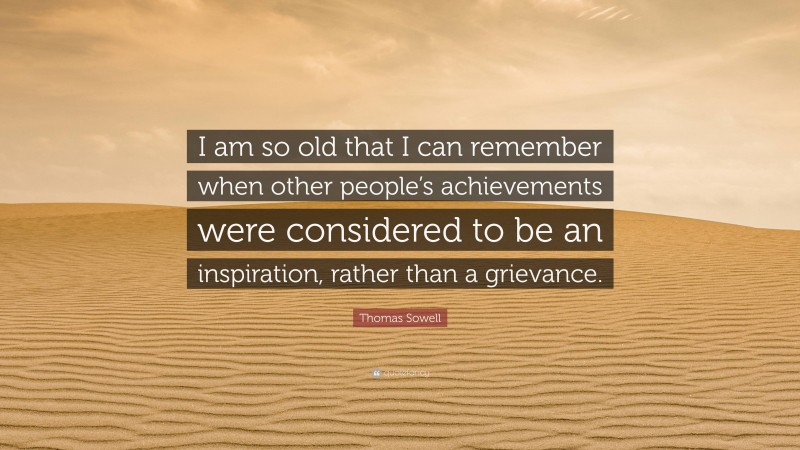 Thomas Sowell Quote: “I am so old that I can remember when other people’s achievements were considered to be an inspiration, rather than a grievance.”