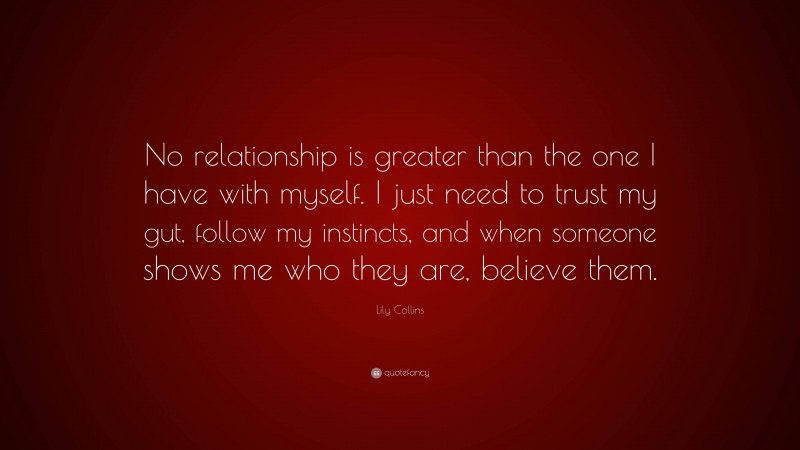 Lily Collins Quote: “No relationship is greater than the one I have with myself. I just need to trust my gut, follow my instincts, and when someone shows me who they are, believe them.”