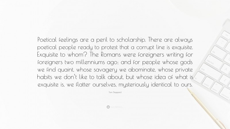 Tom Stoppard Quote: “Poetical feelings are a peril to scholarship. There are always poetical people ready to protest that a corrupt line is exquisite. Exquisite to whom? The Romans were foreigners writing for foreigners two millenniums ago; and for people whose gods we find quaint, whose savagery we abominate, whose private habits we don’t like to talk about, but whose idea of what is exquisite is, we flatter ourselves, mysteriously identical to ours.”