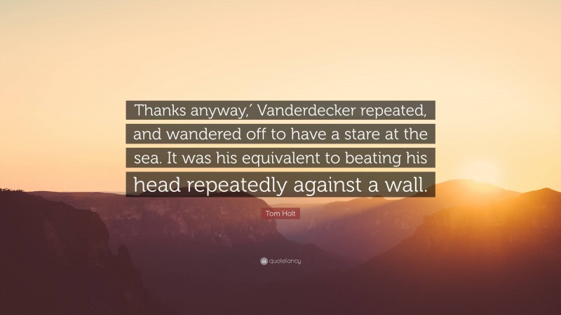 Tom Holt Quote: “Thanks anyway,′ Vanderdecker repeated, and wandered off to have a stare at the sea. It was his equivalent to beating his head repeatedly against a wall.”