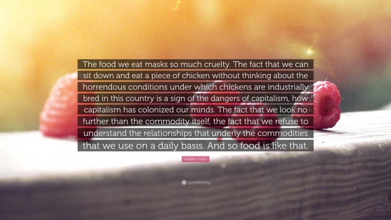 Angela Y. Davis Quote: “The food we eat masks so much cruelty. The fact that we can sit down and eat a piece of chicken without thinking about the horrendous conditions under which chickens are industrially bred in this country is a sign of the dangers of capitalism, how capitalism has colonized our minds. The fact that we look no further than the commodity itself, the fact that we refuse to understand the relationships that underly the commodities that we use on a daily basis. And so food is like that.”