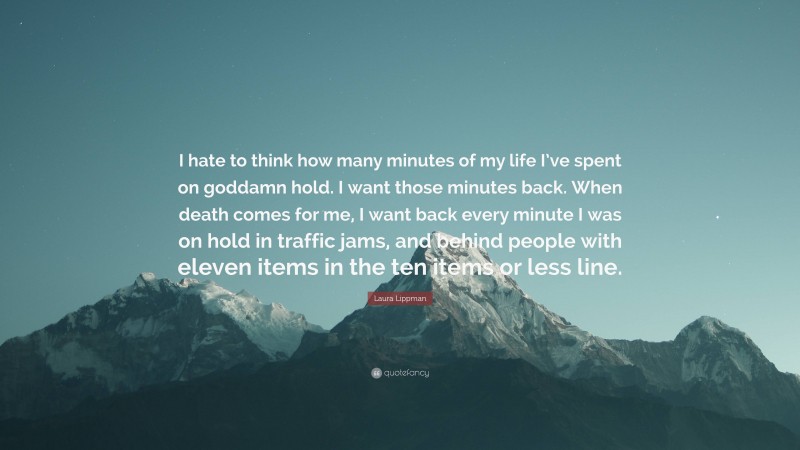 Laura Lippman Quote: “I hate to think how many minutes of my life I’ve spent on goddamn hold. I want those minutes back. When death comes for me, I want back every minute I was on hold in traffic jams, and behind people with eleven items in the ten items or less line.”