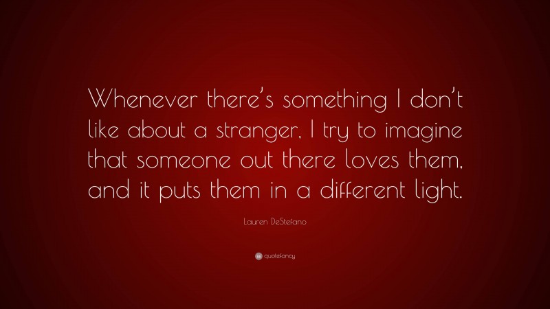 Lauren DeStefano Quote: “Whenever there’s something I don’t like about a stranger, I try to imagine that someone out there loves them, and it puts them in a different light.”