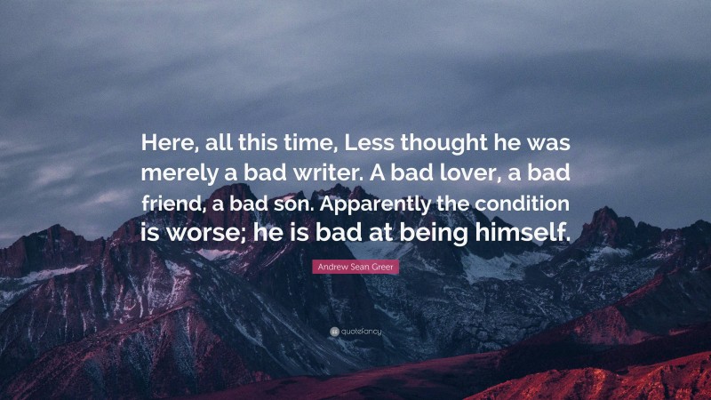 Andrew Sean Greer Quote: “Here, all this time, Less thought he was merely a bad writer. A bad lover, a bad friend, a bad son. Apparently the condition is worse; he is bad at being himself.”