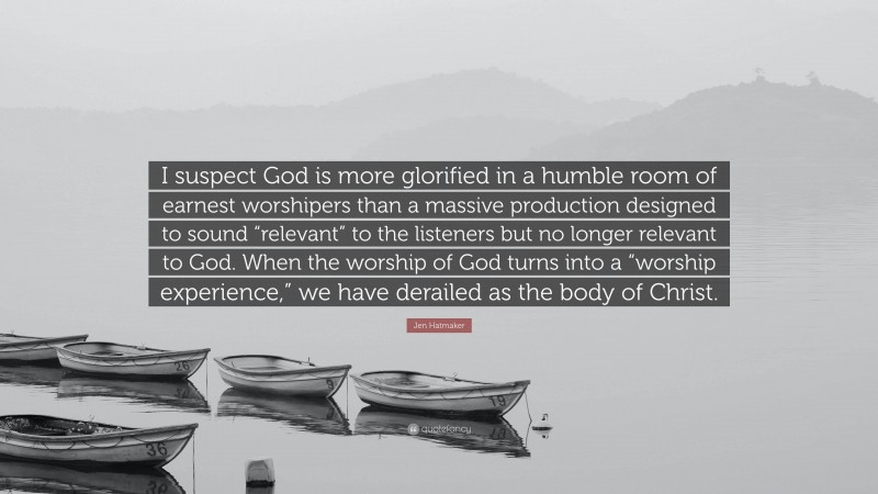 Jen Hatmaker Quote: “I suspect God is more glorified in a humble room of earnest worshipers than a massive production designed to sound “relevant” to the listeners but no longer relevant to God. When the worship of God turns into a “worship experience,” we have derailed as the body of Christ.”