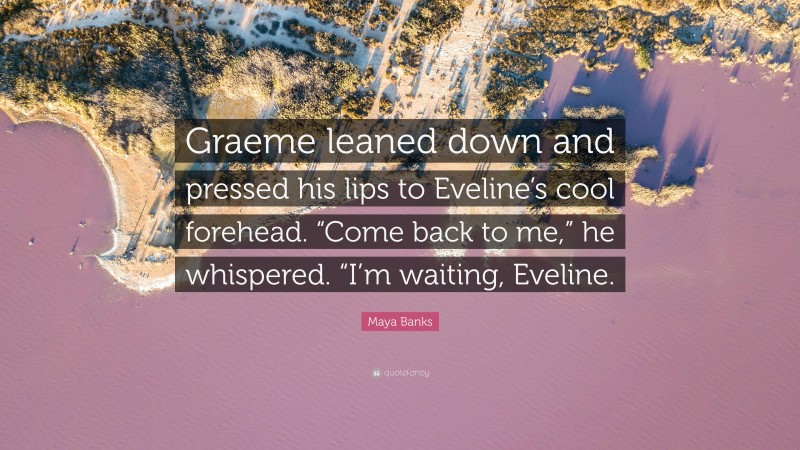 Maya Banks Quote: “Graeme leaned down and pressed his lips to Eveline’s cool forehead. “Come back to me,” he whispered. “I’m waiting, Eveline.”
