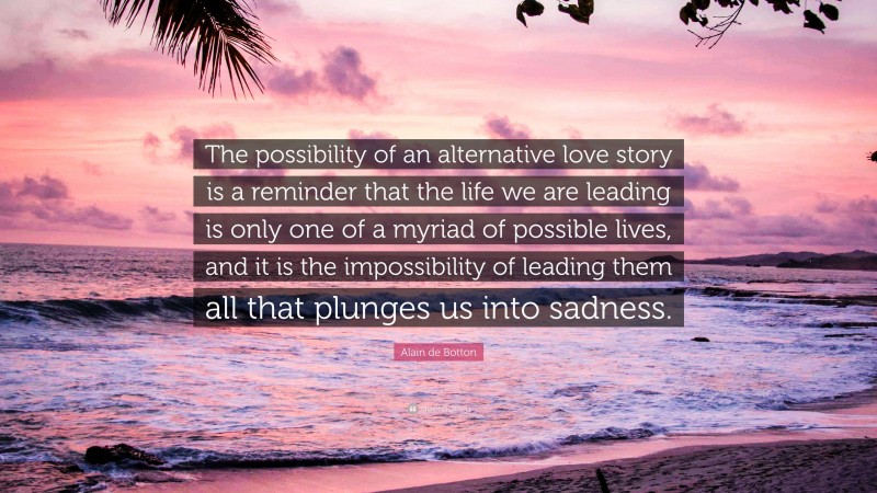 Alain de Botton Quote: “The possibility of an alternative love story is a reminder that the life we are leading is only one of a myriad of possible lives, and it is the impossibility of leading them all that plunges us into sadness.”
