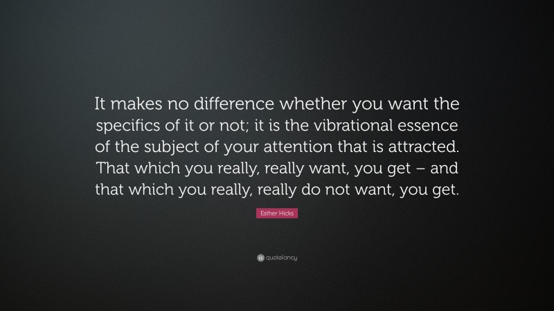 Esther Hicks Quote: “It makes no difference whether you want the specifics of it or not; it is the vibrational essence of the subject of your attention that is attracted. That which you really, really want, you get – and that which you really, really do not want, you get.”