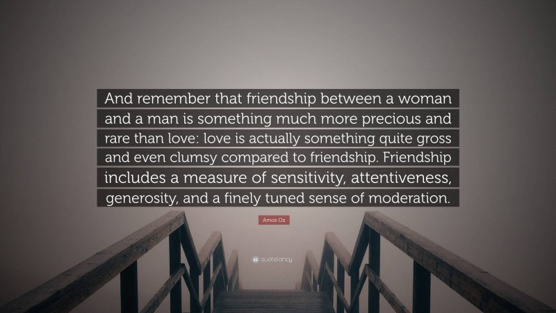 Amos Oz Quote: “And remember that friendship between a woman and a man is something much more precious and rare than love: love is actually something quite gross and even clumsy compared to friendship. Friendship includes a measure of sensitivity, attentiveness, generosity, and a finely tuned sense of moderation.”