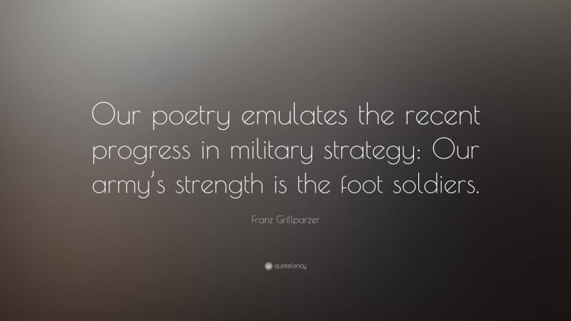 Franz Grillparzer Quote: “Our poetry emulates the recent progress in military strategy: Our army’s strength is the foot soldiers.”