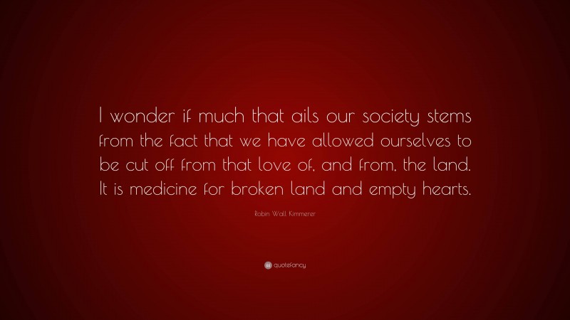 Robin Wall Kimmerer Quote: “I wonder if much that ails our society stems from the fact that we have allowed ourselves to be cut off from that love of, and from, the land. It is medicine for broken land and empty hearts.”