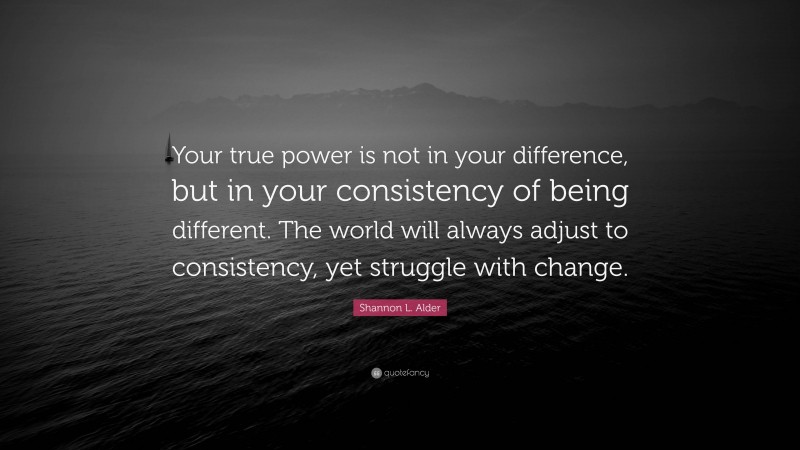 Shannon L. Alder Quote: “Your true power is not in your difference, but in your consistency of being different. The world will always adjust to consistency, yet struggle with change.”