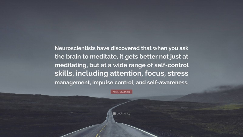 Kelly McGonigal Quote: “Neuroscientists have discovered that when you ask the brain to meditate, it gets better not just at meditating, but at a wide range of self-control skills, including attention, focus, stress management, impulse control, and self-awareness.”