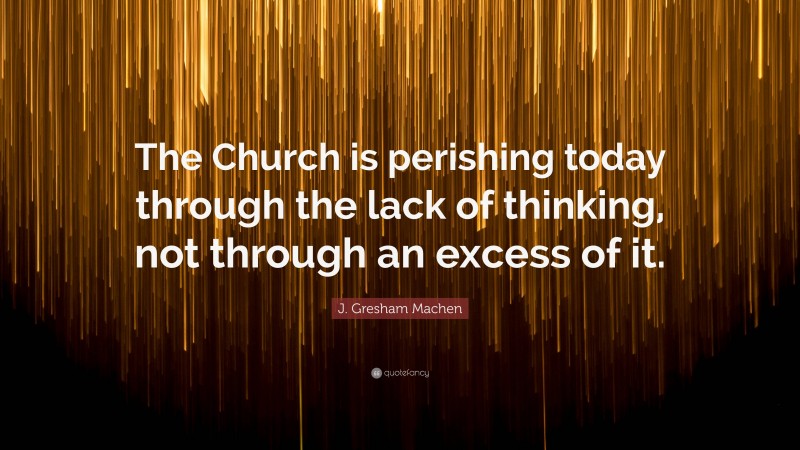 J. Gresham Machen Quote: “The Church is perishing today through the lack of thinking, not through an excess of it.”