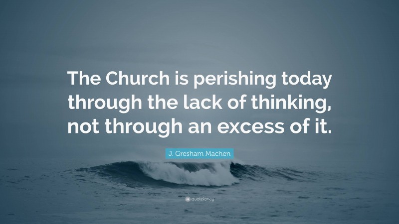 J. Gresham Machen Quote: “The Church is perishing today through the lack of thinking, not through an excess of it.”