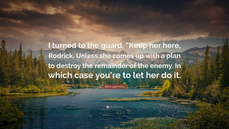 Mark Lawrence Quote: “I turned to the guard. “Keep her here, Rodrick. Unless she comes up with a plan to destroy the remainder of the enemy. In which case you’re to let her do it.”